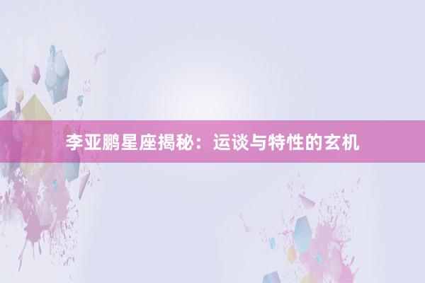 李亚鹏星座揭秘：运谈与特性的玄机