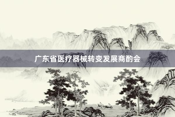广东省医疗器械转变发展商酌会