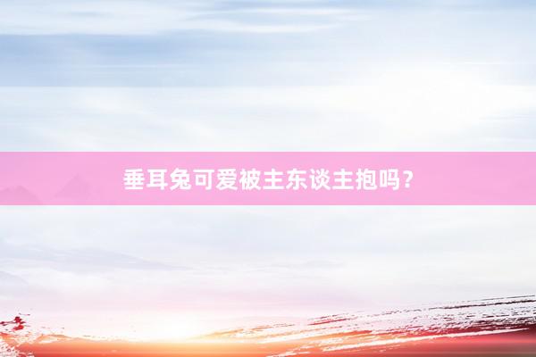 垂耳兔可爱被主东谈主抱吗？